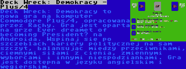 Deck Wreck: Demokracy - Plus/4 | Deck Wreck: Demokracy to nowa gra na komputer Commodore Plus/4, opracowana przez Rachy. Gra jest oparta na grze Ever dreamet of becoming President? na Androida. Wspinaj się po szczeblach kariery politycznej na sam szczyt, balansując między przeciwnikami, ciemnymi siłami z cienia, zmiennymi wyborcami i innymi niespodziankami. Gra jest dostępna w języku angielskim i węgierskim.