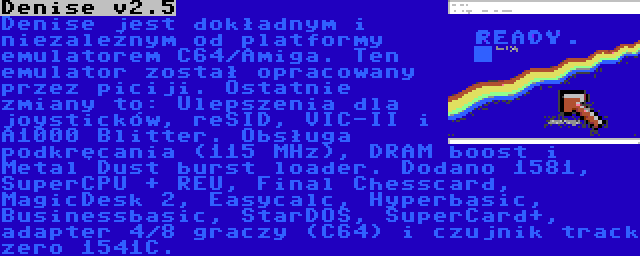 Denise v2.5 | Denise jest dokładnym i niezależnym od platformy emulatorem C64/Amiga. Ten emulator został opracowany przez piciji. Ostatnie zmiany to: Ulepszenia dla joysticków, reSID, VIC-II i A1000 Blitter. Obsługa podkręcania (115 MHz), DRAM boost i Metal Dust burst loader. Dodano 1581, SuperCPU + REU, Final Chesscard, MagicDesk 2, Easycalc, Hyperbasic, Businessbasic, StarDOS, SuperCard+, adapter 4/8 graczy (C64) i czujnik track zero 1541C.