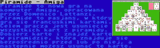 Piramide - Amiga | Piramide to nowa gra na komputer Amiga, opracowana przez Domenico Lattanzi. Piramide to pasjans, w który gra się francuskimi kartami. Celem gracza jest usunięcie wszystkich kart z piramidy. Dobierz kartę i znajdź kartę w piramidzie, która znajduje się bezpośrednio przed lub po niej, a następnie możesz usunąć tę kartę.