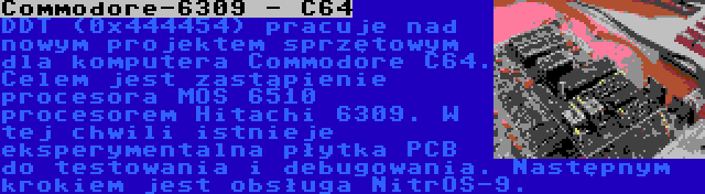 Commodore-6309 - C64 | DDT (0x444454) pracuje nad nowym projektem sprzętowym dla komputera Commodore C64. Celem jest zastąpienie procesora MOS 6510 procesorem Hitachi 6309. W tej chwili istnieje eksperymentalna płytka PCB do testowania i debugowania. Następnym krokiem jest obsługa NitrOS-9.