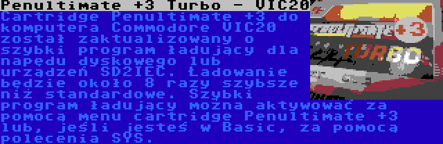 Penultimate +3 Turbo - VIC20 | Cartridge Penultimate +3 do komputera Commodore VIC20 został zaktualizowany o szybki program ładujący dla napędu dyskowego lub urządzeń SD2IEC. Ładowanie będzie około 8 razy szybsze niż standardowe. Szybki program ładujący można aktywować za pomocą menu cartridge Penultimate +3 lub, jeśli jesteś w Basic, za pomocą polecenia SYS.