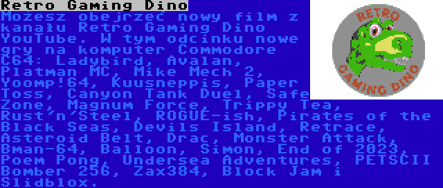 Retro Gaming Dino | Możesz obejrzeć nowy film z kanału Retro Gaming Dino YouTube. W tym odcinku nowe gry na komputer Commodore C64: Ladybird, Avalan, Platman MC, Mike Mech 2, Yoomp!64, Kuusneppis, Paper Toss, Canyon Tank Duel, Safe Zone, Magnum Force, Trippy Tea, Rust'n'Steel, ROGUE-ish, Pirates of the Black Seas, Devils Island, Retrace, Asteroid Belt, Drac, Monster Attack, Bman-64, Balloon, Simon, End of 2023, Poem Pong, Undersea Adventures, PETSCII Bomber 256, Zax384, Block Jam i Slidblox.