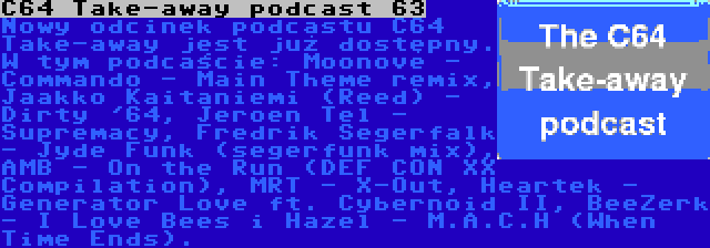 C64 Take-away podcast 63 | Nowy odcinek podcastu C64 Take-away jest już dostępny. W tym podcaście: Moonove - Commando - Main Theme remix, Jaakko Kaitaniemi (Reed) - Dirty '64, Jeroen Tel - Supremacy, Fredrik Segerfalk - Jyde Funk (segerfunk mix), AMB - On the Run (DEF CON XX Compilation), MRT - X-Out, Heartek - Generator Love ft. Cybernoid II, BeeZerk - I Love Bees i Hazel - M.A.C.H (When Time Ends).