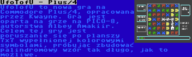 UfoTofU - Plus/4 | UfoTofU to nowa gra na Commodore Plus/4, opracowana przez Kwayne. Gra jest oparta na grze na PICO-8, autorstwa Albey Amakiir. Celem tej gry jest poruszanie się po planszy 7x7 wypełnionej kolorowymi symbolami, próbując zbudować palindromowy wzór tak długo, jak to możliwe.