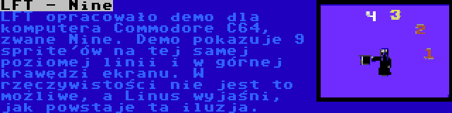 LFT - Nine | LFT opracowało demo dla komputera Commodore C64, zwane Nine. Demo pokazuje 9 sprite'ów na tej samej poziomej linii i w górnej krawędzi ekranu. W rzeczywistości nie jest to możliwe, a Linus wyjaśni, jak powstaje ta iluzja.