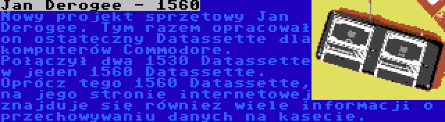 Jan Derogee - 1560 | Nowy projekt sprzętowy Jan Derogee. Tym razem opracował on ostateczny Datassette dla komputerów Commodore. Połączył dwa 1530 Datassette w jeden 1560 Datassette. Oprócz tego 1560 Datassette, na jego stronie internetowej znajduje się również wiele informacji o przechowywaniu danych na kasecie.