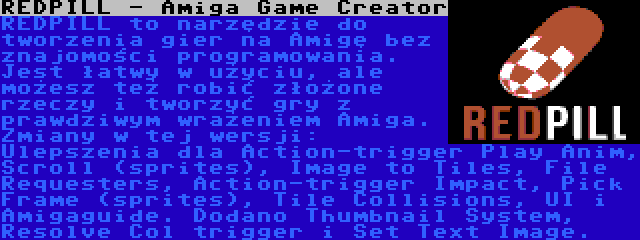 REDPILL - Amiga Game Creator | REDPILL to narzędzie do tworzenia gier na Amigę bez znajomości programowania. Jest łatwy w użyciu, ale możesz też robić złożone rzeczy i tworzyć gry z prawdziwym wrażeniem Amiga. Zmiany w tej wersji: Ulepszenia dla Action-trigger Play Anim, Scroll (sprites), Image to Tiles, File Requesters, Action-trigger Impact, Pick Frame (sprites), Tile Collisions, UI i Amigaguide. Dodano Thumbnail System, Resolve Col trigger i Set Text Image.