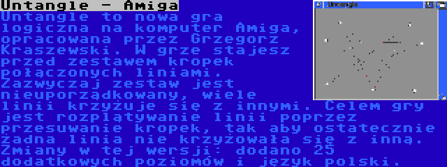 Untangle - Amiga | Untangle to nowa gra logiczna na komputer Amiga, opracowana przez Grzegorz Kraszewski. W grze stajesz przed zestawem kropek połączonych liniami. Zazwyczaj zestaw jest nieuporządkowany, wiele linii krzyżuje się z innymi. Celem gry jest rozplątywanie linii poprzez przesuwanie kropek, tak aby ostatecznie żadna linia nie krzyżowała się z inną. Zmiany w tej wersji: dodano 25 dodatkowych poziomów i język polski.