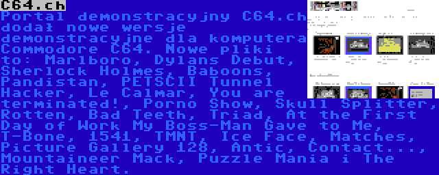 C64.ch | Portal demonstracyjny C64.ch dodał nowe wersje demonstracyjne dla komputera Commodore C64. Nowe pliki to: Marlboro, Dylans Debut, Sherlock Holmes, Baboons, Pandistan, PETSCII Tunnel Hacker, Le Calmar, You are terminated!, Porno Show, Skull Splitter, Rotten, Bad Teeth, Triad, At the First Day of Work My Boss-Man Gave to Me, T-Bone, 1541, TMNT, Ice Face, Matches, Picture Gallery 128, Antic, Contact..., Mountaineer Mack, Puzzle Mania i The Right Heart.