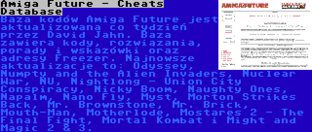 Amiga Future - Cheats Database | Baza kodów Amiga Future jest aktualizowana co tydzień przez David Jahn. Baza zawiera kody, rozwiązania, porady i wskazówki oraz adresy Freezer. Najnowsze aktualizacje to: Odyssey, Numpty and the Alien Invaders, Nuclear War, NU, Nightlong - Union City Conspiracy, Nicky Boom, Naughty Ones, Napalm, Nano Fly, Myst, Morton Strikes Back, Mr. Brownstone, Mr. Brick, Mouth-Man, Motherlode, Mostares 2 - The Final Fight, Mortal Kombat i Might and Magic 2 & 3.