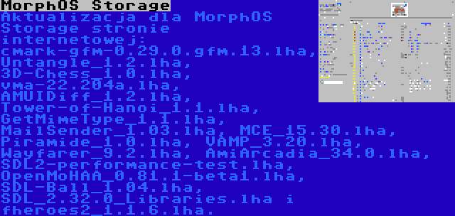 MorphOS Storage | Aktualizacja dla MorphOS Storage stronie internetowej: cmark-gfm-0.29.0.gfm.13.lha, Untangle_1.2.lha, 3D-Chess_1.0.lha, vma-22.204a.lha, AMUIDiff_1.2.lha, Tower-of-Hanoi_1.1.lha, GetMimeType_1.1.lha, MailSender_1.03.lha, MCE_15.30.lha, Piramide_1.0.lha, VAMP_3.20.lha, Wayfarer_9.2.lha, AmiArcadia_34.0.lha, SDL2-performance-test.lha, OpenMoHAA_0.81.1-beta1.lha, SDL-Ball_1.04.lha, SDL_2.32.0_Libraries.lha i fheroes2_1.1.6.lha.