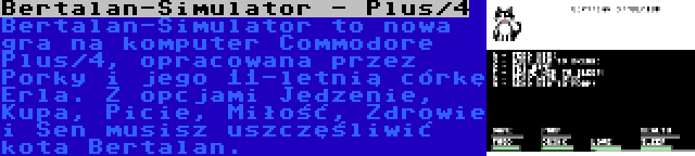 Bertalan-Simulator - Plus/4 | Bertalan-Simulator to nowa gra na komputer Commodore Plus/4, opracowana przez Porky i jego 11-letnią córkę Erla. Z opcjami Jedzenie, Kupa, Picie, Miłość, Zdrowie i Sen musisz uszczęśliwić kota Bertalan.