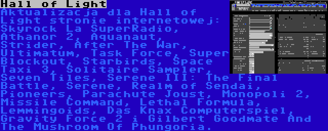 Hall of Light | Aktualizacja dla Hall of Light stronie internetowej: Skyrock La SuperRadio, Athanor 2, Aquanaut, Strider, After The War, Ultimatum, Task Force, Super Blockout, Starbirds, Space Taxi 3, Solitaire Sampler, Seven Tiles, Serene III: The Final Battle, Serene, Realm of Sendai, Pioneers, Parachute Joust, Monopoli 2, Missile Command, Lethal Formula, Lemmingoids, Das Knax Computerspiel, Gravity Force 2 i Gilbert Goodmate And The Mushroom Of Phungoria.