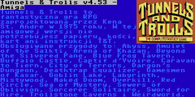 Tunnels & Trolls v4.53 - Amiga | Tunnels & Trolls to fantastyczna gra RPG zaprojektowana przez Kena St. Andre w 1975 roku. W tej amigowej wersji nie potrzebujesz papieru, kości, kart ani instrukcji T&T. Obsługiwane przygody to: Abyss, Amulet of the Salkti, Arena of Khazan, Beyond the Silvered Pane, Blue Frog Tavern, Buffalo Castle, Captif d'Yvoire, Caravan to Tiern, City of Terrors, Dargon's Dungeon, Deathtrap Equalizer, Gamesmen of Kasar, Goblin Lake, Labyrinth, Mistywood, Naked Doom, Overkill, Red Circle, Sea of Mystery, Sewers of Oblivion, Sorcerer Solitaire, Sword for Hire, Trollstone Caverns i Weirdworld.