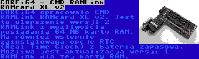 COREi64 - CMD RAMLink RAMcard XL v2 | COREi64 opracowało CMD RAMLink RAMcard XL v2. Jest to ulepszenie wersji 2 RAMLink z możliwością posiadania 64 MB karty RAM. Ma również wstępnie zainstalowaną opcję RTC (Real Time Clock) z baterią zapasową. Możliwa jest aktualizacja wersji 1 RAMLink dla tej karty RAM.