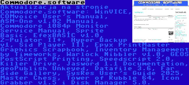 Commodore.software | Aktualizacja na stronie Commodore.software: WinVICE, COMvoice User's Manual, ASM-One v1.02 Manual, Commodore 1084p Monitor Service Manual, Sprite Basic, EfexBASIC v1.0, Z-Pulator II+, Hyper Backup v1, Sid Player III, Epyx PrintMaster Graphics Scrapbook, Inventory Management by Timeworks, Warlock Nibbler v1.0, GEOS PostScript Printing, Speedscript 2.0, Killer Drive, Jasword 1.1 Documentation, geoPublish Unkeyed, Datafile 3.6, Far Side Gallery, SysRes User's Guide 2025, Master Chess, Tower of Rubble 64, Icon Grabber v1.5 i Disk Manager 5.0.