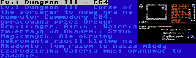 Evil Dungeon III - C64 | Evil Dungeon III - Curse of the sorcerer to nowa gra na komputer Commodore C64, opracowana przez Gregor Schillinger. Alrik i Valeria zmierzają do Akademii Sztuk Magicznych. Ale okrutny nekromanta rzucił klątwę na Akademię. Tym razem to nasza młoda czarodziejka Valeria musi opanować to zadanie.