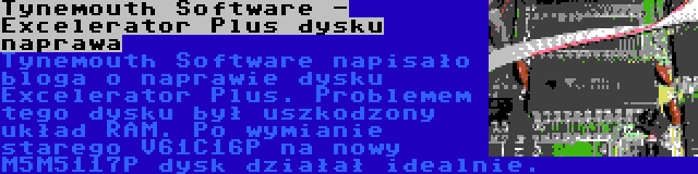 Tynemouth Software - Excelerator Plus dysku naprawa | Tynemouth Software napisało bloga o naprawie dysku Excelerator Plus. Problemem tego dysku był uszkodzony układ RAM. Po wymianie starego V61C16P na nowy M5M5117P dysk działał idealnie.