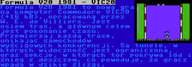 Formula V20 1981 - VIC20 | Formula V20 1981 to nowa gra na komputer Commodore VIC20 (+16 kB), opracowana przez W. E. de Villiers. Jest osiem tras, a głównym celem jest pokonanie czasu. Przemierzaj każdą trasę, unikając samochodów wyścigowych konkurencji. Są tunele, w których widoczność jest ograniczona, oraz sekcje, w których tor pokrywa lód i śnieg z deszczem, co powoduje, że gracz wpada w dzikie ślizgi.