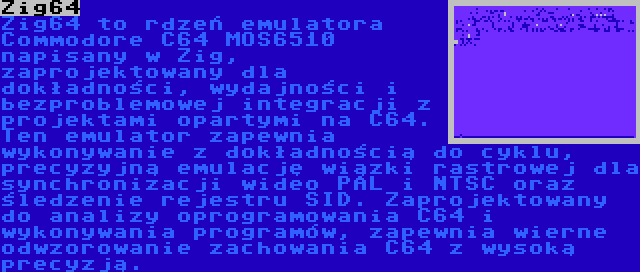 Zig64 | Zig64 to rdzeń emulatora Commodore C64 MOS6510 napisany w Zig, zaprojektowany dla dokładności, wydajności i bezproblemowej integracji z projektami opartymi na C64. Ten emulator zapewnia wykonywanie z dokładnością do cyklu, precyzyjną emulację wiązki rastrowej dla synchronizacji wideo PAL i NTSC oraz śledzenie rejestru SID. Zaprojektowany do analizy oprogramowania C64 i wykonywania programów, zapewnia wierne odwzorowanie zachowania C64 z wysoką precyzją.