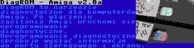 DiagROM - Amiga v2.0a | DiagROM to narzędzie diagnostyczne dla komputerów Amiga. Po włączeniu zasilania Amigi uruchomi się oprogramowanie diagnostyczne. Oprogramowanie diagnostyczne spróbuje wysłać informacje do portu szeregowego i ekranu.