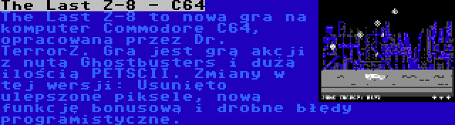 The Last Z-8 - C64 | The Last Z-8 to nowa gra na komputer Commodore C64, opracowana przez Dr. TerrorZ. Gra jest grą akcji z nutą Ghostbusters i dużą ilością PETSCII. Zmiany w tej wersji: Usunięto ulepszone piksele, nową funkcję bonusową i drobne błędy programistyczne.