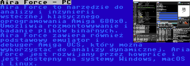 Aira Force - PC | Aira Force to narzędzie do analizy i inżynierii wstecznej klasycznego oprogramowania Amiga 680x0. Umożliwia rozmontowywanie i badanie plików binarnych. Aira Force zawiera również podstawowy emulator i debuger Amiga OCS, który można wykorzystać do analizy dynamicznej. Aria Force jest rozwijany przez howprice i jest dostępny na systemy Windows, macOS i Linux.