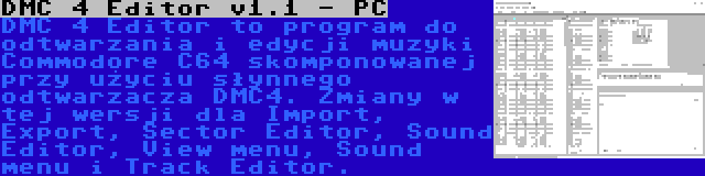 DMC 4 Editor v1.1 - PC | DMC 4 Editor to program do odtwarzania i edycji muzyki Commodore C64 skomponowanej przy użyciu słynnego odtwarzacza DMC4. Zmiany w tej wersji dla Import, Export, Sector Editor, Sound Editor, View menu, Sound menu i Track Editor.