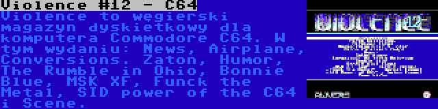 Violence #12 - C64 | Violence to węgierski magazyn dyskietkowy dla komputera Commodore C64. W tym wydaniu: News, Airplane, Conversions. Zaton, Humor, The Rumble in Ohio, Bonnie Blue, MSK XF, Funck the Metal, SID power of the C64 i Scene.