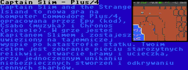 Captain Slim - Plus/4 | Captain Slim and the Strange Island to nowa gra na komputer Commodore Plus/4, opracowana przez Epy (kod), Csabo (muzyka) i Chronos (piksele). W grze jesteś Kapitanem Slimem i zostajesz uwięziony na tajemniczej wyspie po katastrofie statku. Twoim celem jest zebranie pięciu starożytnych relikwii, otwarcie bramy i ucieczka, przy jednoczesnym unikaniu niebezpiecznych stworzeń i odkrywaniu cennych skarbów.