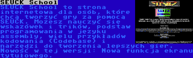 SEUCK School | SEUCK School to strona internetowa dla osób, które chcą tworzyć gry za pomocą SEUCK. Możesz nauczyć się wskazówek i trików, podstaw programowania w języku assembly, wielu przykładów kodowania (Codebase) i narzędzi do tworzenia lepszych gier. Nowość w tej wersji: Nowa funkcja ekranu tytułowego.