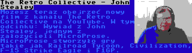 The Retro Collective - John Stealey | Możesz teraz obejrzeć nowy film z kanału The Retro Collective na YouTube. W tym odcinku: Wywiad z John Stealey, jednym z założycieli MicroProse. MicroProse stworzyło gry takie jak Railroad Tycoon, Civilization, F-15 Strike Eagle i F1GP.