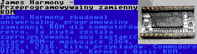 James Harmony - Przeprogramowywalny zamienny ROM | James Harmony zbudował uniwersalny, programowalny zamiennik ROM dla komputerów retro. Ta płyta została zaprojektowana, aby zastąpić stare ROM-y maskujące 2364, 2332 i 2316. Kilka przykładów: Commodore VIC20 i C64 Char, Kernel i Basic ROM.