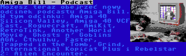 Amiga Bill - Podcast | Możesz teraz obejrzeć nowy odcinek podcastu Amiga Bill. W tym odcinku: Amiga 40 Silicon Valley, Amiga 40 VCF East, Roguecraft, AmiKit, RetroTink, Another World Movie, Ghosts n' Goblins AGA, Cthulhu, Faster, Trapped in the Tomb, Grind, International Kopicat Plus i Rebelstar 2: Alien Encounter.