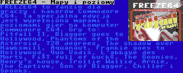 FREEZE64 - Mapy i poziomy | FREEZE64 to fanzin dla graczy i hakerów Commodore C64. Ta specjalna edycja jest wypełniona mapami i poziomami gier na komputer Commodore C64. Gry to: Pitfall II, Blagger goes to Hollywood, Phantoms of the Asteroid, 720 degrees, The shadow over Hawksmill, Aquanaut, Frankie goes to Hollywood, Quo Vadis, L'abbaye des Morts, Fi$T full of buck$, The Goonies, Henry's house, Trollie Wallie, Arnie, The Captive, Son of Blagger, Chiller i Spooks.