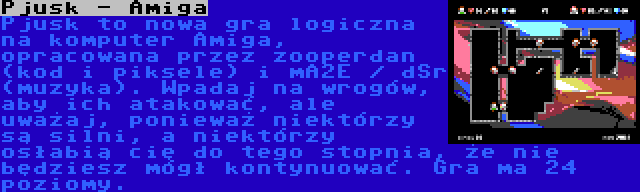 Pjusk - Amiga | Pjusk to nowa gra logiczna na komputer Amiga, opracowana przez zooperdan (kod i piksele) i mA2E / dSr (muzyka). Wpadaj na wrogów, aby ich atakować, ale uważaj, ponieważ niektórzy są silni, a niektórzy osłabią cię do tego stopnia, że nie będziesz mógł kontynuować. Gra ma 24 poziomy.