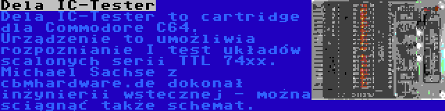 Dela IC-Tester | Dela IC-Tester to cartridge dla Commodore C64. Urządzenie to umożliwia rozpoznianie I test układów scalonych serii TTL 74xx. Michael Sachse z cbmhardware.de dokonał inżynierii wstecznej - można sciągnąć także schemat.