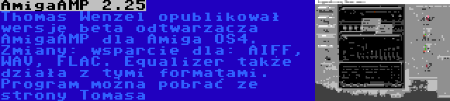 AmigaAMP 2.25 | Thomas Wenzel opublikował wersję beta odtwarzacza AmigaAMP dla Amiga OS4. Zmiany: wsparcie dla: AIFF, WAV, FLAC. Equalizer także działa z tymi formatami. Program można pobrać ze strony Tomasa