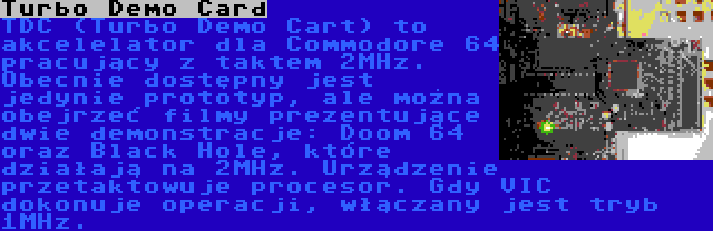 Turbo Demo Card | TDC (Turbo Demo Cart) to akcelelator dla Commodore 64 pracujący z taktem 2MHz. Obecnie dostępny jest jedynie prototyp, ale można obejrzeć filmy prezentujące dwie demonstracje: Doom 64 oraz Black Hole, które działają na 2MHz. Urządzenie przetaktowuje procesor. Gdy VIC  dokonuje operacji, włączany jest tryb 1MHz.