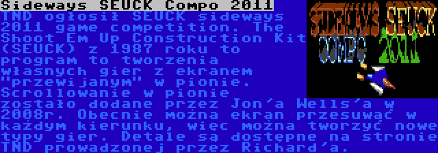 Sideways SEUCK Compo 2011 | TND ogłosił SEUCK sideways 2011 game competition. The Shoot Em Up Construction Kit (SEUCK) z 1987 roku to program to tworzenia własnych gier z ekranem przewijanym w pionie. Scrollowanie w pionie zostało dodane przez Jon'a Wells'a w 2008r. Obecnie można ekran przesuwać w każdym kierunku, więc można tworzyć nowe typy gier. Detale są dostępne na stronie TND prowadzonej przez Richard'a.