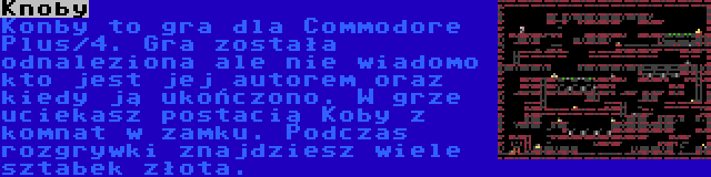 Knoby | Konby to gra dla Commodore Plus/4. Gra została odnaleziona ale nie wiadomo kto jest jej autorem oraz kiedy ją ukończono. W grze uciekasz postacią Koby z komnat w zamku. Podczas rozgrywki znajdziesz wiele sztabek złota.