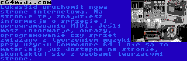 c64midi.com | LukasSid uruchomił nową stronę internetową. Na stronie tej znajdziesz informacje o sprzęcie I oprogramwoaniu MIDI. Jeśli masz informacje, obrazy, oprogramowanie czy sprzęt związany z tworzeniem muzyki przy użyciu Commodore 64 I nie są to materiały już dostępne na stronie, skontaktuj się z osobami tworzącymi stronę.
