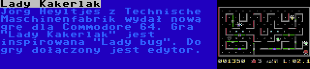 Lady Kakerlak | Jörg Heyltjes z Technische Maschinenfabrik wydał nową grę dla Commodore 64. Gra Lady Kakerlak jest inspirowana Lady bug. Do gry dołączony jest edytor.