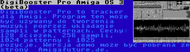 DigiBooster Pro Amiga OS 3 (beta) | DigiBooster Pro to tracker dla Amigi. Program ten może być używany do tworzenia muzyki poprzez układanie sampli w patternach. Cechy: 128 ścieżek, 256 sampli, 1024 patterny i 1025 pozycje. Wersja demo może być pobrana ze strony  Amigafuture.de.