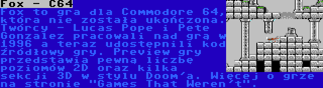 Fox - C64 | Fox to gra dla Commodore 64, która nie została ukończona. Twórcy - Lucas Pope i Pete Gonzalez pracowali nad grą w 1996 a teraz udostępnili kod źródłowy gry. Preview gry przedstawia pewną liczbę poziomów 2D oraz kilka sekcji 3D w stylu Doom'a. Więcej o grze na stronie Games That Weren't.