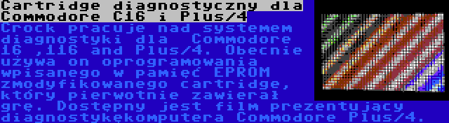 Cartridge diagnostyczny dla Commodore C16 i Plus/4 | Crock pracuje nad systemem diagnostyki dla  Commodore 16 ,116 and Plus/4. Obecnie używa on oprogramowania wpisanego w pamięć EPROM zmodyfikowanego cartridge, który pierwotnie zawierał grę. Dostępny jest film prezentujący diagnostykękomputera Commodore Plus/4.