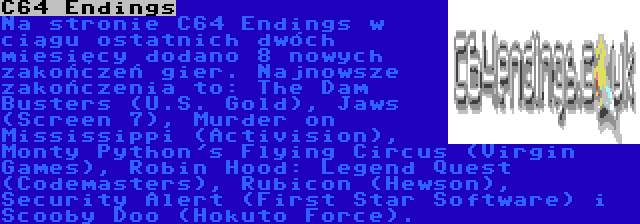 C64 Endings | Na stronie C64 Endings w ciągu ostatnich dwóch miesięcy dodano 8 nowych zakończeń gier. Najnowsze zakończenia to: The Dam Busters (U.S. Gold), Jaws (Screen 7), Murder on Mississippi (Activision), Monty Python's Flying Circus (Virgin Games), Robin Hood: Legend Quest (Codemasters), Rubicon (Hewson), Security Alert (First Star Software) i Scooby Doo (Hokuto Force).