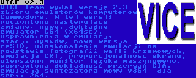 VICE v2.3 | VICE Team wydał wersję 2.3 zbioru emulatorów komputerów Commodore. W tej wersji poczyniono następujące zmiany: nowy, dokładny emulator C64 (x64sc), usprawnienia w emulacji stacji dysków, nowa wersja reSID, udoskonalenia emulacji na podstawie fotografii wafli krzemowych, emulacja CRT, proporcjonalność ekranu, ulepszony monitor języka maszynowego, poprawiona dokładność przerwań CIA, emulacja syntezatora mowy v364  dla serii 264.