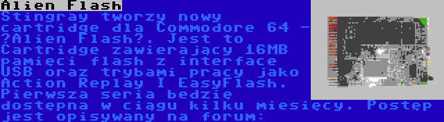 Alien Flash | Stingray tworzy nowy cartridge dla Commodore 64 - “Alien Flash”. Jest to Cartridge zawierający 16MB pamięci flash z interface USB oraz trybami pracy jako Action Replay I EasyFlash. Pierwsza seria bedzię dostępna w ciągu kilku miesięcy. Postęp jest opisywany na forum: