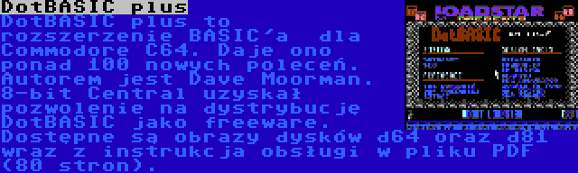 DotBASIC plus | DotBASIC plus to rozszerzenie BASIC'a  dla Commodore C64. Daje ono ponad 100 nowych poleceń. Autorem jest Dave Moorman. 8-bit Central uzyskał pozwolenie na dystrybucję DotBASIC jako freeware. Dostępne są obrazy dysków d64 oraz d81 wraz z instrukcja obsługi w pliku PDF (80 stron).